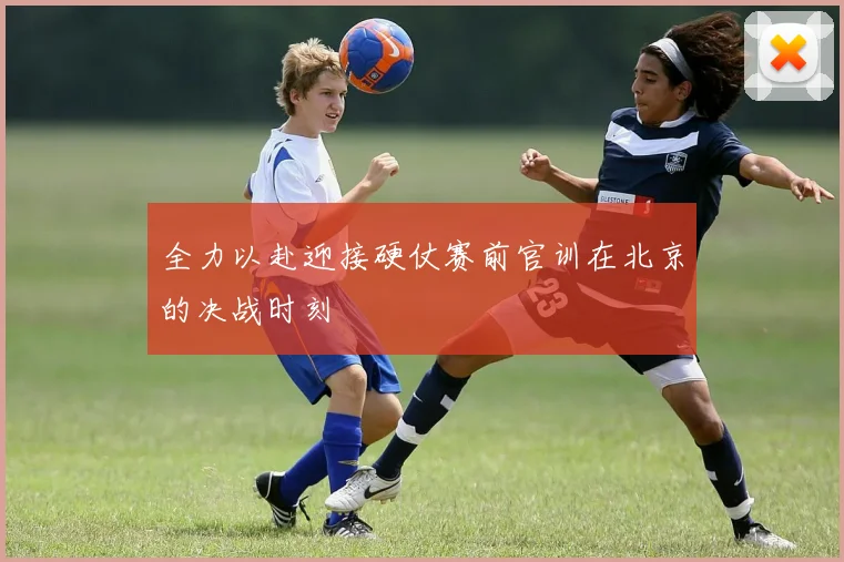 全力以赴迎接硬仗赛前官训在北京的决战时刻